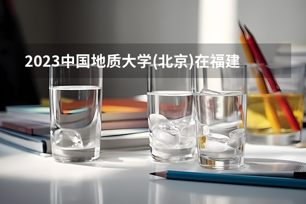 2023中国地质大学(北京)在福建招生多少人