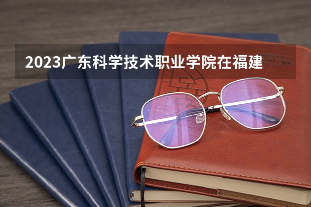 2023广东科学技术职业学院在福建招生多少人