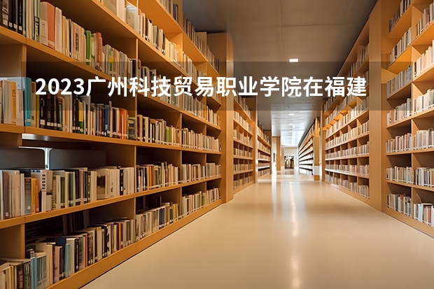 2023广州科技贸易职业学院在福建招生多少人