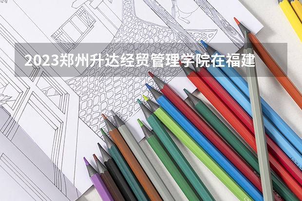 2023郑州升达经贸管理学院在福建招生多少人