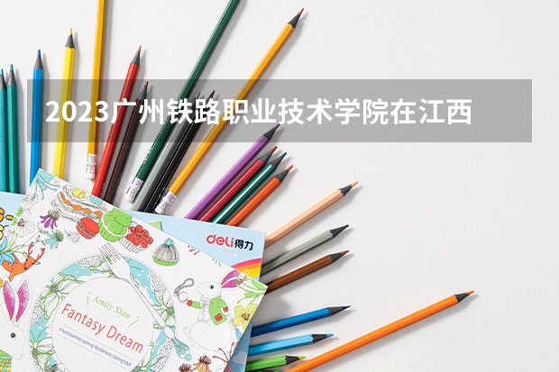 2023广州铁路职业技术学院在江西招生多少人