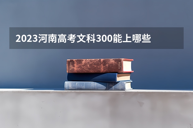 2023河南高考文科300能上哪些大学 