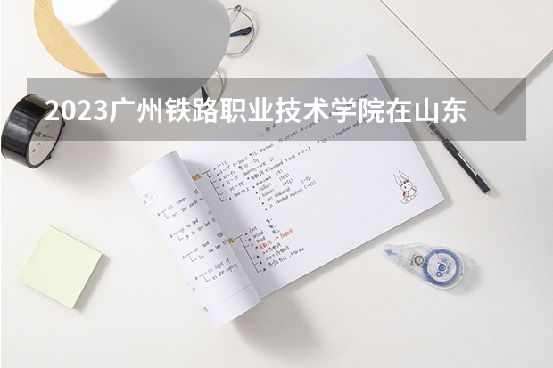 2023广州铁路职业技术学院在山东招生多少人
