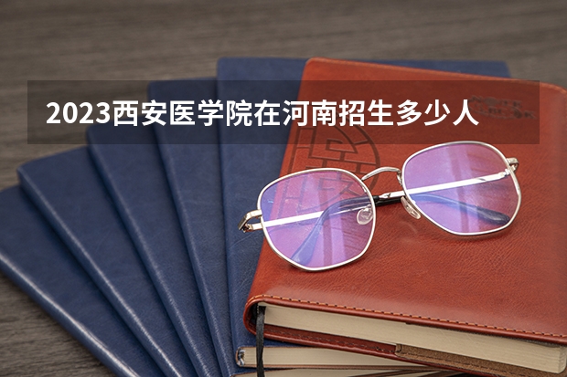 2023西安医学院在河南招生多少人