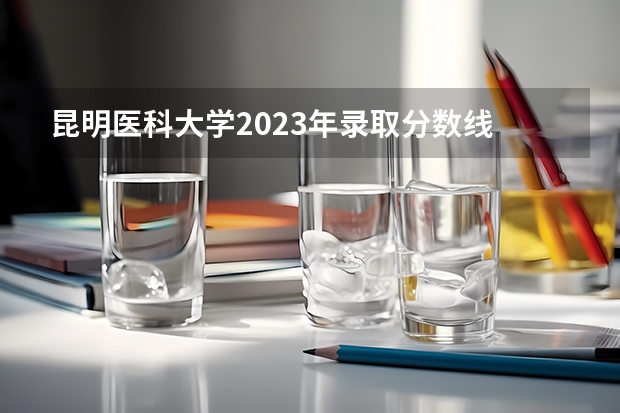 昆明医科大学2023年录取分数线 2022昆明医科大学分数线 云南昆明医科大学录取分数线2023