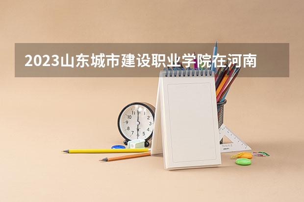 2023山东城市建设职业学院在河南招生多少人