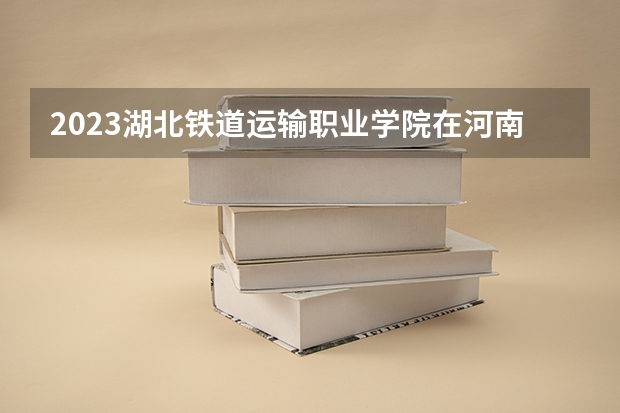 2023湖北铁道运输职业学院在河南招生多少人