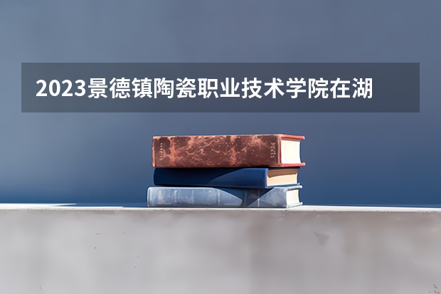 2023景德镇陶瓷职业技术学院在湖北招生多少人