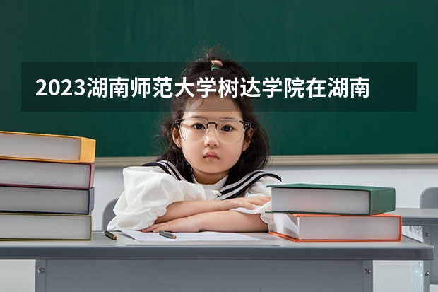 2023湖南师范大学树达学院在湖南招生多少人