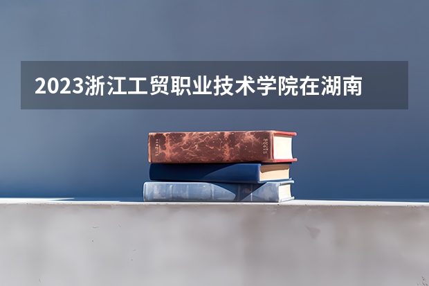 2023浙江工贸职业技术学院在湖南招生多少人