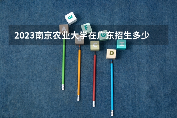 2023南京农业大学在广东招生多少人
