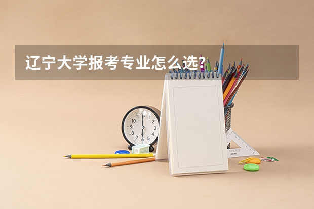 辽宁大学报考专业怎么选？