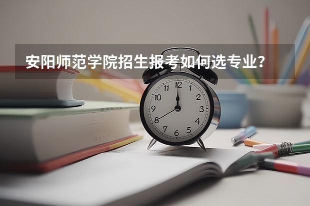 安阳师范学院招生报考如何选专业？