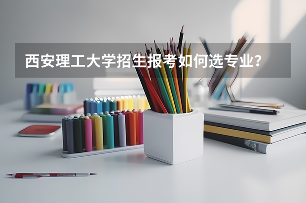 西安理工大学招生报考如何选专业？