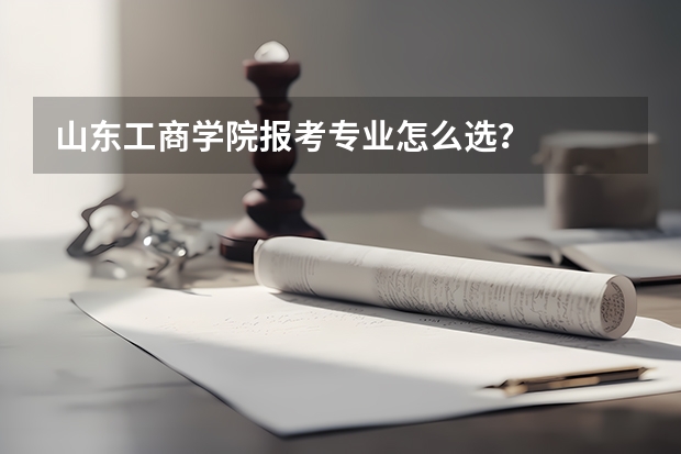 山东工商学院报考专业怎么选？