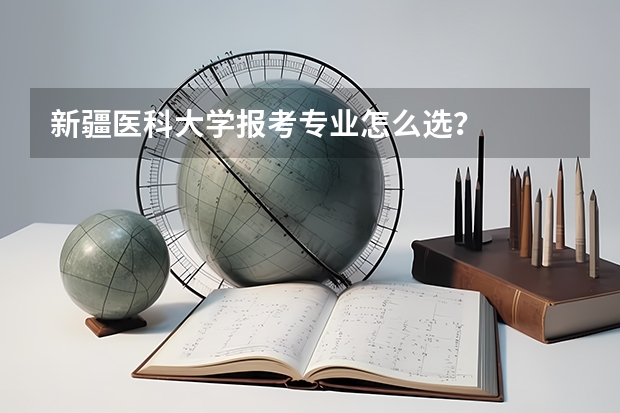 新疆医科大学报考专业怎么选？