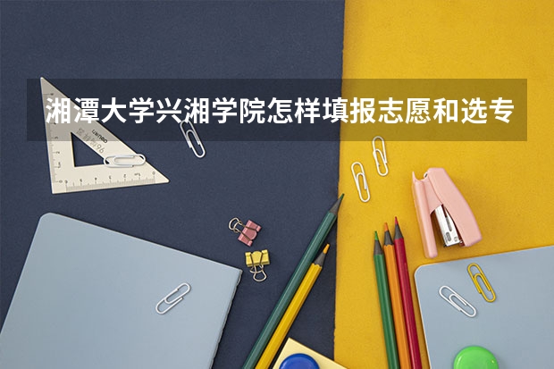 湘潭大学兴湘学院怎样填报志愿和选专业？
