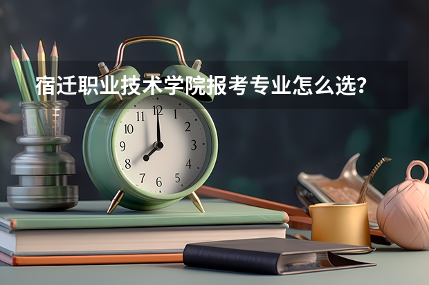 宿迁职业技术学院报考专业怎么选？