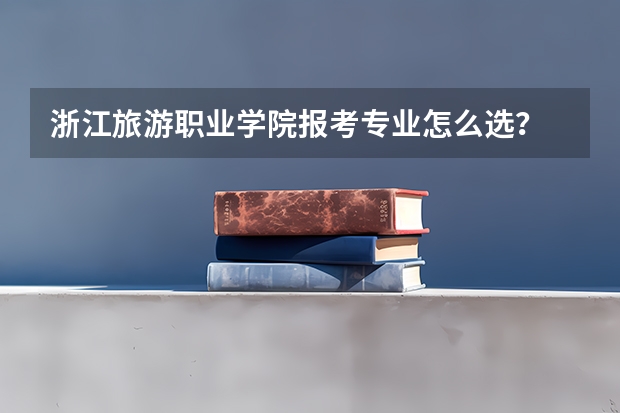 浙江旅游职业学院报考专业怎么选？
