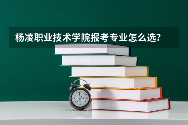 杨凌职业技术学院报考专业怎么选？