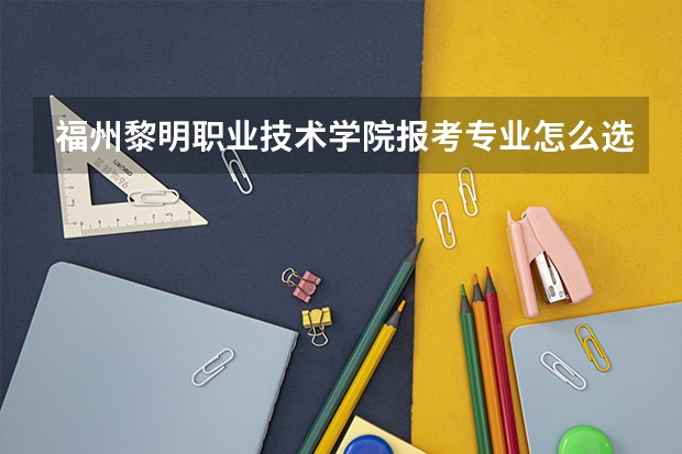 福州黎明职业技术学院报考专业怎么选？