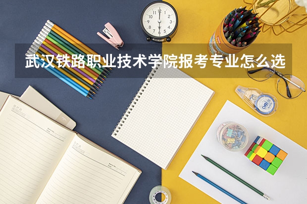 武汉铁路职业技术学院报考专业怎么选？