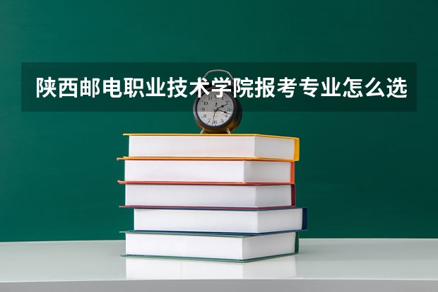 陕西邮电职业技术学院报考专业怎么选？