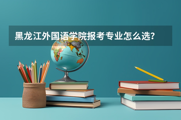 黑龙江外国语学院报考专业怎么选？