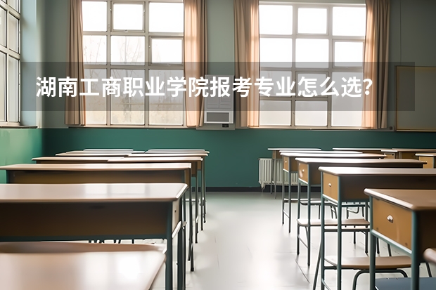 湖南工商职业学院报考专业怎么选？