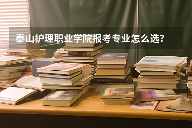 泰山护理职业学院报考专业怎么选？