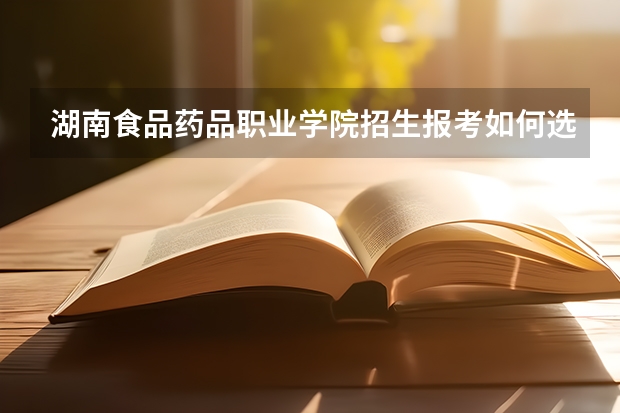 湖南食品药品职业学院招生报考如何选专业？
