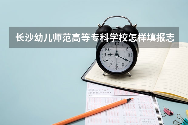 长沙幼儿师范高等专科学校怎样填报志愿和选专业？