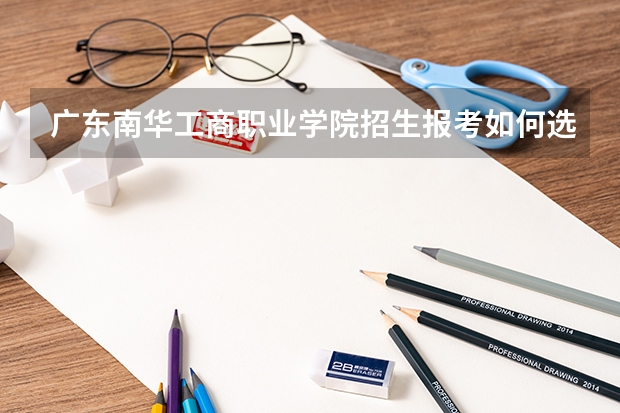 广东南华工商职业学院招生报考如何选专业？