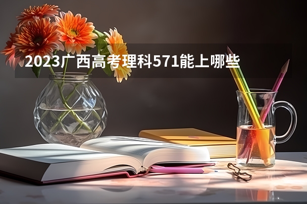 2023广西高考理科571能上哪些大学 