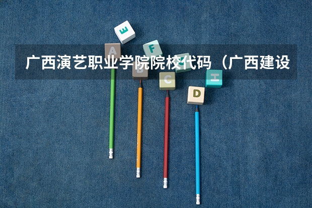 广西演艺职业学院院校代码(广西建设职业技术学院招生章程)