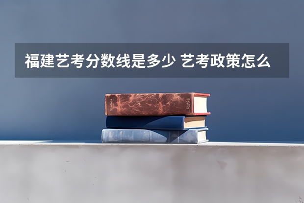 福建艺考分数线是多少 艺考政策怎么样