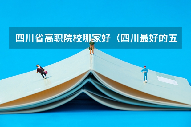 四川省高职院校哪家好（四川最好的五个大专单招,四川好一点的单招专科大学）