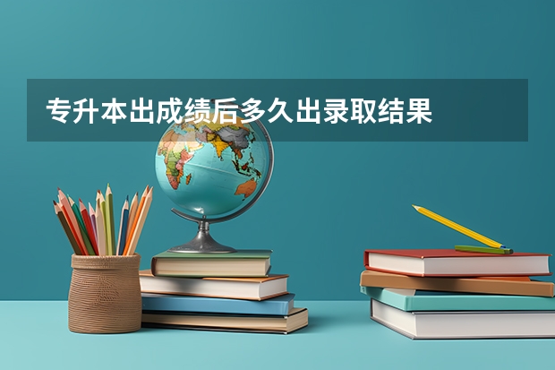 专升本出成绩后多久出录取结果