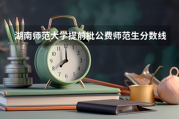湖南师范大学提前批公费师范生分数线是多少?