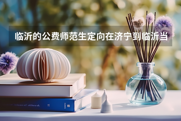 临沂的公费师范生定向在济宁到临沂当老师啊他是一个独生女儿是不是有这方面的？（济宁市公费师范生分配计划）