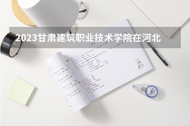 2023甘肃建筑职业技术学院在河北招生多少人