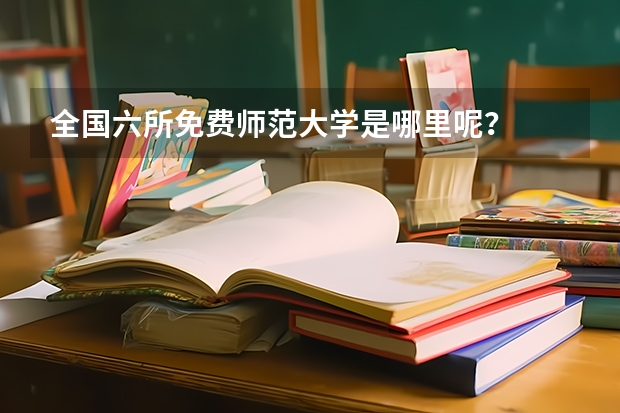 全国六所免费师范大学是哪里呢？