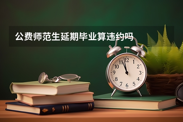 公费师范生延期毕业算违约吗