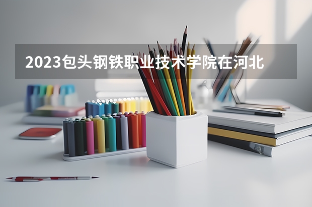 2023包头钢铁职业技术学院在河北招生多少人