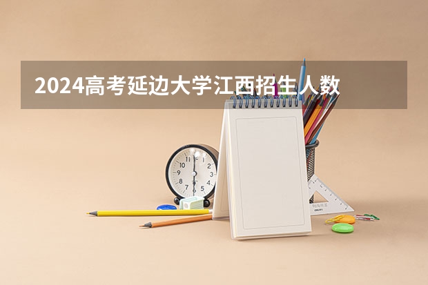 2024高考延边大学江西招生人数 招生计划