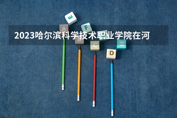 2023哈尔滨科学技术职业学院在河北招生多少人