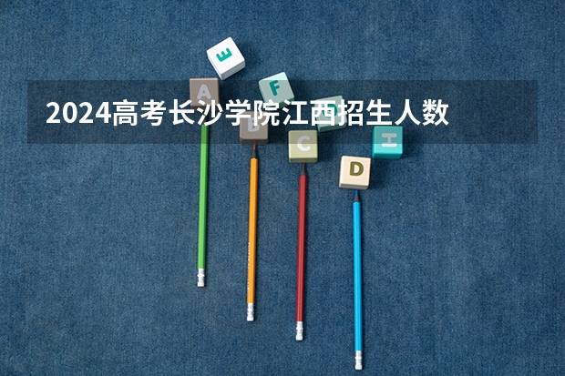 2024高考长沙学院江西招生人数 招生计划