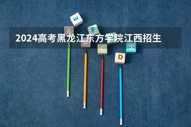 2024高考黑龙江东方学院江西招生人数 招生计划