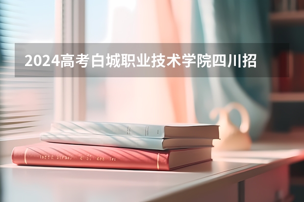 2024高考白城职业技术学院四川招生人数 招生计划