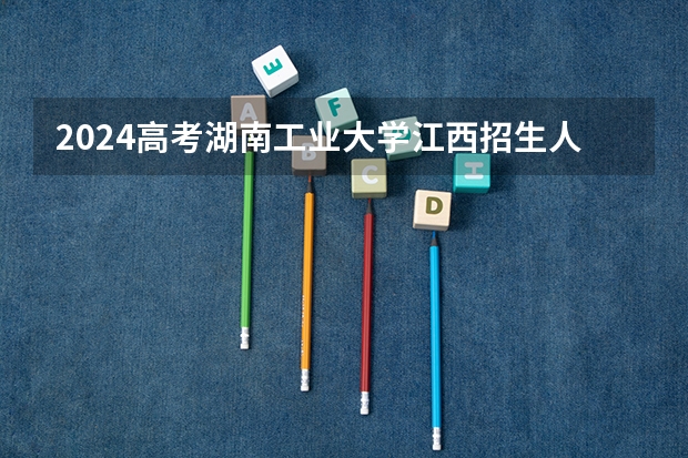 2024高考湖南工业大学江西招生人数 招生计划